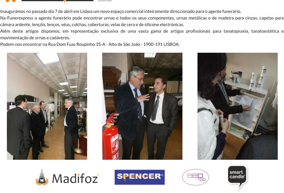 Inaugurmos no passado dia 7 de abril em Lisboa um novo espao comercial inteiramente direccionado para o agente funerrio. Na Funerexpress o agente funerrio pode encontrar urnas e todos os seus componentes, urnas metlicas e de madeira para cinzas, capelas para cmara ardente, lenis, lenos, vus, colchas, coberturas, velas de cera e de silicone electrnicas. Alm deste artigos dispomos, em representao exclusiva de uma vasta gama de artigos profissionais para tanatopraxia, tanatoesttica e movimentao de urnas e cadveres. Podem-nos encontrar na Rua Dom Fuas Roupinho 35-A - Alto de So Joo - 1900-191 LISBOA.  (publicado em mai 2014)