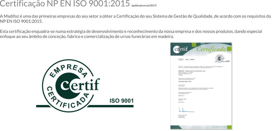 Certificao NP EN ISO 9001:2015 (publicado em jul 2017)  A Madifoz  uma das primeiras empresas do seu setor a obter a Certificao do seu Sistema de Gesto de Qualidade, de acordo com os requisitos da NP EN ISO 9001:2015.  Esta certificao enquadra-se numa estratgia de desenvolvimento e reconhecimento da nossa empresa e dos nossos produtos, dando especial enfoque ao seu mbito de conceo, fabrico e comercializao de urnas funerrias em madeira.