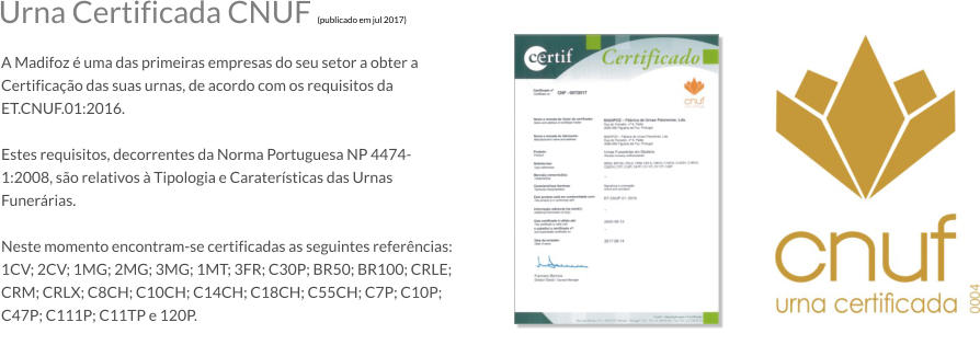 Urna Certificada CNUF (publicado em jul 2017)  A Madifoz  uma das primeiras empresas do seu setor a obter a Certificao das suas urnas, de acordo com os requisitos da ET.CNUF.01:2016.  Estes requisitos, decorrentes da Norma Portuguesa NP 4474-1:2008, so relativos  Tipologia e Caratersticas das Urnas Funerrias.  Neste momento encontram-se certificadas as seguintes referncias: 1CV; 2CV; 1MG; 2MG; 3MG; 1MT; 3FR; C30P; BR50; BR100; CRLE; CRM; CRLX; C8CH; C10CH; C14CH; C18CH; C55CH; C7P; C10P; C47P; C111P; C11TP e 120P.