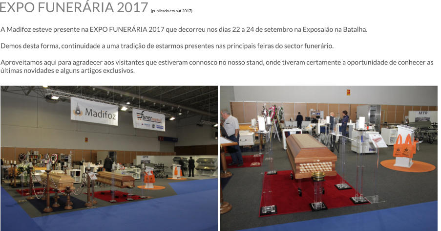 EXPO FUNERRIA 2017 (publicado em out 2017)  A Madifoz esteve presente na EXPO FUNERRIA 2017 que decorreu nos dias 22 a 24 de setembro na Exposalo na Batalha.  Demos desta forma, continuidade a uma tradio de estarmos presentes nas principais feiras do sector funerrio.  Aproveitamos aqui para agradecer aos visitantes que estiveram connosco no nosso stand, onde tiveram certamente a oportunidade de conhecer as ltimas novidades e alguns artigos exclusivos.