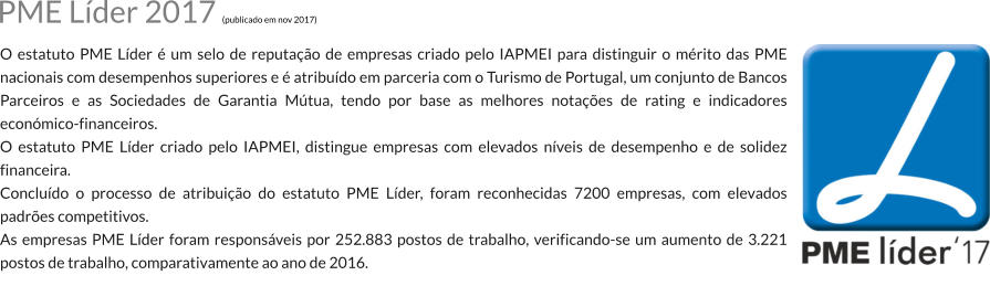 O estatuto PME Lder  um selo de reputao de empresas criado pelo IAPMEI para distinguir o mrito das PME nacionais com desempenhos superiores e  atribudo em parceria com o Turismo de Portugal, um conjunto de Bancos Parceiros e as Sociedades de Garantia Mtua, tendo por base as melhores notaes de rating e indicadores econmico-financeiros. O estatuto PME Lder criado pelo IAPMEI, distingue empresas com elevados nveis de desempenho e de solidez financeira. Concludo o processo de atribuio do estatuto PME Lder, foram reconhecidas 7200 empresas, com elevados padres competitivos. As empresas PME Lder foram responsveis por 252.883 postos de trabalho, verificando-se um aumento de 3.221 postos de trabalho, comparativamente ao ano de 2016. PME Lder 2017 (publicado em nov 2017)