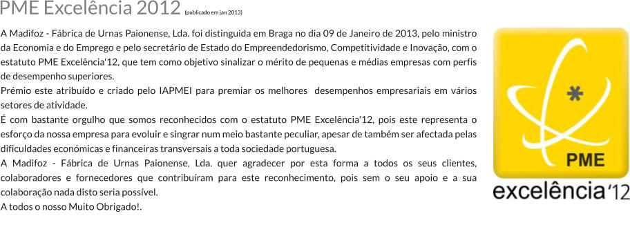 PME Excelncia 2012 (publicado em jan 2013) A Madifoz - Fbrica de Urnas Paionense, Lda. foi distinguida em Braga no dia 09 de Janeiro de 2013, pelo ministro da Economia e do Emprego e pelo secretrio de Estado do Empreendedorismo, Competitividade e Inovao, com o estatuto PME Excelncia'12, que tem como objetivo sinalizar o mrito de pequenas e mdias empresas com perfis de desempenho superiores. Prmio este atribudo e criado pelo IAPMEI para premiar os melhores  desempenhos empresariais em vrios setores de atividade.  com bastante orgulho que somos reconhecidos com o estatuto PME Excelncia'12, pois este representa o esforo da nossa empresa para evoluir e singrar num meio bastante peculiar, apesar de tambm ser afectada pelas dificuldades econmicas e financeiras transversais a toda sociedade portuguesa. A Madifoz - Fbrica de Urnas Paionense, Lda. quer agradecer por esta forma a todos os seus clientes, colaboradores e fornecedores que contriburam para este reconhecimento, pois sem o seu apoio e a sua colaborao nada disto seria possvel. A todos o nosso Muito Obrigado!.