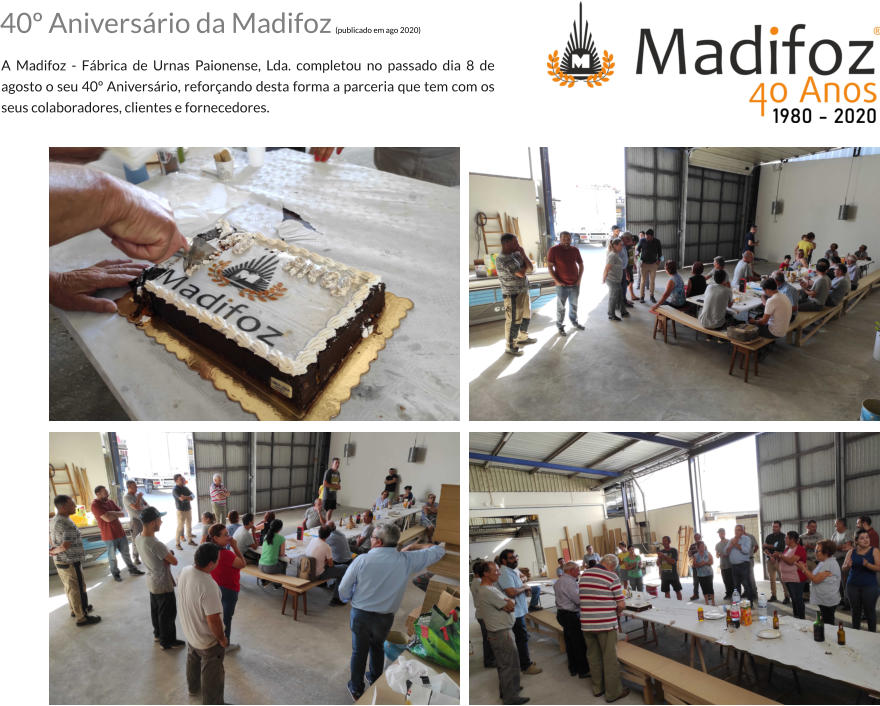 40 Aniversrio da Madifoz (publicado em ago 2020)  A Madifoz - Fbrica de Urnas Paionense, Lda. completou no passado dia 8 de agosto o seu 40 Aniversrio, reforando desta forma a parceria que tem com os seus colaboradores, clientes e fornecedores.