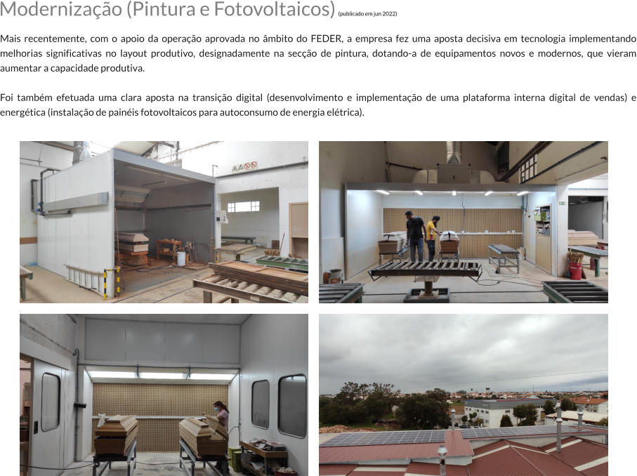 Modernizao (Pintura e Fotovoltaicos) (publicado em jun 2022)  Mais recentemente, com o apoio da operao aprovada no mbito do FEDER, a empresa fez uma aposta decisiva em tecnologia implementando melhorias significativas no layout produtivo, designadamente na seco de pintura, dotando-a de equipamentos novos e modernos, que vieram aumentar a capacidade produtiva.  Foi tambm efetuada uma clara aposta na transio digital (desenvolvimento e implementao de uma plataforma interna digital de vendas) e energtica (instalao de painis fotovoltaicos para autoconsumo de energia eltrica).