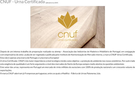 Depois de um intenso trabalho de preparao realizado na aimmp  Associao das Indstrias de Madeira e Mobilirio de Portugal, em conjugao com empresrios do setor, acaba de ser registada e publicada pelo Instituto de Harmonizao do Mercado interno, a marca CNUF-Urna Certificada. Esta no  apenas uma marca de Portugal,  uma marca Europeia! A Urna Certificada- CNUF  da maior importncia a nvel ecolgico tendo como objetivo  a proteo do ambiente nos nosso cemitrios. Por outro lado esta exigncia de qualidade  um forte argumento a nvel dos mercados do Norte da Europa sempre muito atentos s questes ambientais. Este setor das urnas, representa em Portugal um mercado de vinte milhes de euros/ano com 100% de produo nacional e um crescente volume de exportaes.  marca CNUF aderiram j 9 empresas portuguesas, entre as quais a Madifoz - Fbrica de Urnas Paionense, Lda.  CNUF - Urna Certificada (publicado em jun 2015)