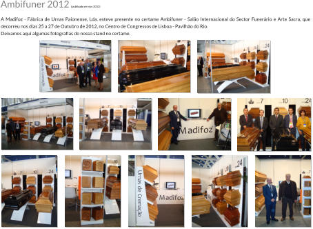 A Madifoz - Fbrica de Urnas Paionense, Lda. esteve presente no certame Ambifuner - Salo Internacional do Sector Funerrio e Arte Sacra, que decorreu nos dias 25 a 27 de Outubro de 2012, no Centro de Congressos de Lisboa - Pavilho do Rio. Deixamos aqui algumas fotografias do nosso stand no certame. Ambifuner 2012 (publicado em nov 2012)