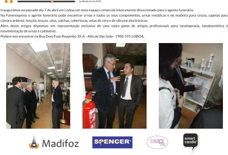Inaugurmos no passado dia 7 de abril em Lisboa um novo espao comercial inteiramente direccionado para o agente funerrio. Na Funerexpress o agente funerrio pode encontrar urnas e todos os seus componentes, urnas metlicas e de madeira para cinzas, capelas para cmara ardente, lenis, lenos, vus, colchas, coberturas, velas de cera e de silicone electrnicas. Alm deste artigos dispomos, em representao exclusiva de uma vasta gama de artigos profissionais para tanatopraxia, tanatoesttica e movimentao de urnas e cadveres. Podem-nos encontrar na Rua Dom Fuas Roupinho 35-A - Alto de So Joo - 1900-191 LISBOA.  (publicado em mai 2014)
