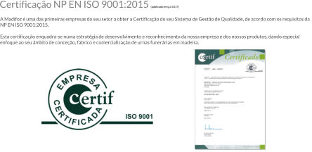 Certificao NP EN ISO 9001:2015 (publicado em jul 2017)  A Madifoz  uma das primeiras empresas do seu setor a obter a Certificao do seu Sistema de Gesto de Qualidade, de acordo com os requisitos da NP EN ISO 9001:2015.  Esta certificao enquadra-se numa estratgia de desenvolvimento e reconhecimento da nossa empresa e dos nossos produtos, dando especial enfoque ao seu mbito de conceo, fabrico e comercializao de urnas funerrias em madeira.