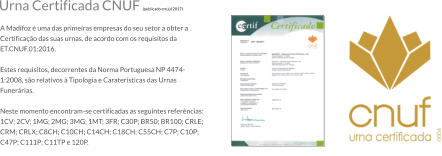 Urna Certificada CNUF (publicado em jul 2017)  A Madifoz  uma das primeiras empresas do seu setor a obter a Certificao das suas urnas, de acordo com os requisitos da ET.CNUF.01:2016.  Estes requisitos, decorrentes da Norma Portuguesa NP 4474-1:2008, so relativos  Tipologia e Caratersticas das Urnas Funerrias.  Neste momento encontram-se certificadas as seguintes referncias: 1CV; 2CV; 1MG; 2MG; 3MG; 1MT; 3FR; C30P; BR50; BR100; CRLE; CRM; CRLX; C8CH; C10CH; C14CH; C18CH; C55CH; C7P; C10P; C47P; C111P; C11TP e 120P.