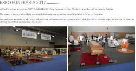 EXPO FUNERRIA 2017 (publicado em out 2017)  A Madifoz esteve presente na EXPO FUNERRIA 2017 que decorreu nos dias 22 a 24 de setembro na Exposalo na Batalha.  Demos desta forma, continuidade a uma tradio de estarmos presentes nas principais feiras do sector funerrio.  Aproveitamos aqui para agradecer aos visitantes que estiveram connosco no nosso stand, onde tiveram certamente a oportunidade de conhecer as ltimas novidades e alguns artigos exclusivos.
