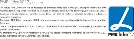 O estatuto PME Lder  um selo de reputao de empresas criado pelo IAPMEI para distinguir o mrito das PME nacionais com desempenhos superiores e  atribudo em parceria com o Turismo de Portugal, um conjunto de Bancos Parceiros e as Sociedades de Garantia Mtua, tendo por base as melhores notaes de rating e indicadores econmico-financeiros. O estatuto PME Lder criado pelo IAPMEI, distingue empresas com elevados nveis de desempenho e de solidez financeira. Concludo o processo de atribuio do estatuto PME Lder, foram reconhecidas 7200 empresas, com elevados padres competitivos. As empresas PME Lder foram responsveis por 252.883 postos de trabalho, verificando-se um aumento de 3.221 postos de trabalho, comparativamente ao ano de 2016. PME Lder 2017 (publicado em nov 2017)