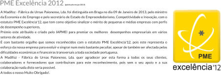 PME Excelncia 2012 (publicado em jan 2013) A Madifoz - Fbrica de Urnas Paionense, Lda. foi distinguida em Braga no dia 09 de Janeiro de 2013, pelo ministro da Economia e do Emprego e pelo secretrio de Estado do Empreendedorismo, Competitividade e Inovao, com o estatuto PME Excelncia'12, que tem como objetivo sinalizar o mrito de pequenas e mdias empresas com perfis de desempenho superiores. Prmio este atribudo e criado pelo IAPMEI para premiar os melhores  desempenhos empresariais em vrios setores de atividade.  com bastante orgulho que somos reconhecidos com o estatuto PME Excelncia'12, pois este representa o esforo da nossa empresa para evoluir e singrar num meio bastante peculiar, apesar de tambm ser afectada pelas dificuldades econmicas e financeiras transversais a toda sociedade portuguesa. A Madifoz - Fbrica de Urnas Paionense, Lda. quer agradecer por esta forma a todos os seus clientes, colaboradores e fornecedores que contriburam para este reconhecimento, pois sem o seu apoio e a sua colaborao nada disto seria possvel. A todos o nosso Muito Obrigado!.