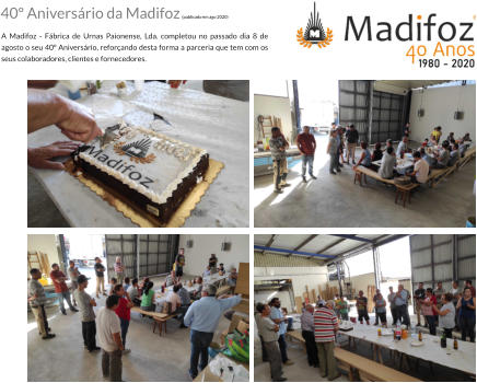 40 Aniversrio da Madifoz (publicado em ago 2020)  A Madifoz - Fbrica de Urnas Paionense, Lda. completou no passado dia 8 de agosto o seu 40 Aniversrio, reforando desta forma a parceria que tem com os seus colaboradores, clientes e fornecedores.