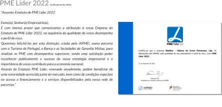 Assunto: Estatuto de PME Lder 2022  Exmo(a). Senhor(a) Empresrio(a),  com imenso prazer que comunicamos a atribuio  vossa Empresa do Estatuto de PME Lder 2022, na sequncia da qualidade do vosso desempenho e perfil de risco. Queremos felicit-los por esta distino, criada pelo IAPMEI, numa parceria com o Turismo de Portugal, a Banca e as Sociedades de Garantia Mtua, para sinalizar as PME com desempenhos superiores, sendo uma satisfao poder reconhecer publicamente o sucesso da vossa estratgia empresarial e a importncia do vosso contributo para a economia nacional. Atravs do Estatuto PME Lder, renovado anualmente, podem beneficiar de uma notoriedade acrescida junto do mercado, bem como de condies especiais no acesso a financiamento e a servios disponibilizados pela nossa rede de parcerias. PME Lder 2022 (publicado em dez 2022)